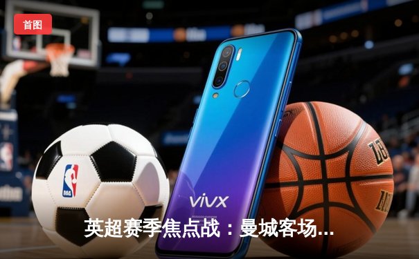 英超赛季焦点战：曼城客场3-1逆转阿森纳，哈兰德双响锁定胜局