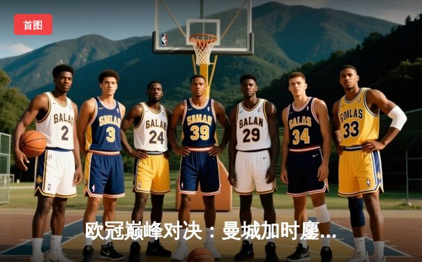 欧冠巅峰对决：曼城加时鏖战3-2逆转拜仁，哈兰德双响奠定胜局